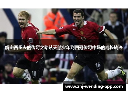 解密西多夫的传奇之路从天赋少年到四冠传奇中场的成长轨迹