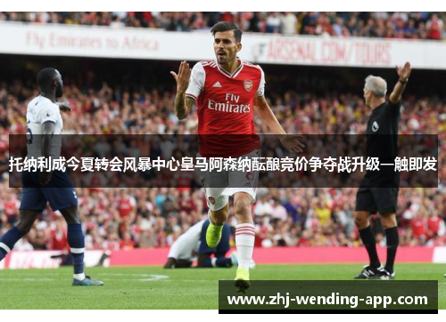 托纳利成今夏转会风暴中心皇马阿森纳酝酿竞价争夺战升级一触即发