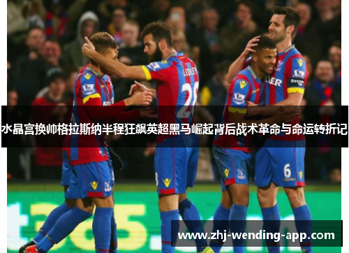 水晶宫换帅格拉斯纳半程狂飙英超黑马崛起背后战术革命与命运转折记 水晶宫换帅格拉斯纳半程狂飙英超黑马崛起背后战术革命与命运转折记